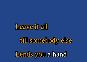 Leave it all

till somebody else

Lends you a hand