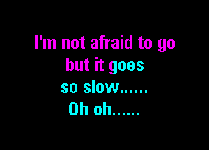 I'm not afraid to go
but it goes

so slow ......
Oh oh ......