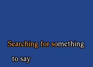 Searching for something

to say