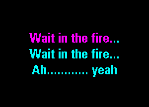 Wait in the fire...

Wait in the fire...
Ah ............ yeah