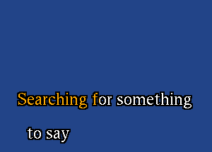 Searching for something

to say
