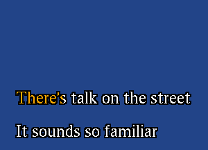 There's talk on the street

It sounds so familiar