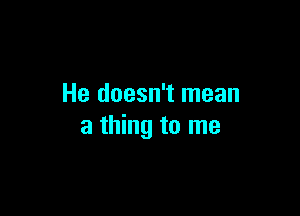 He doesn't mean

a thing to me