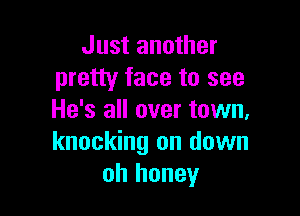 Just another
pretty face to see

He's all over town,
knocking on down
oh honey