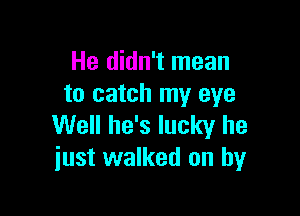 He didn't mean
to catch my eye

Well he's lucky he
just walked on by