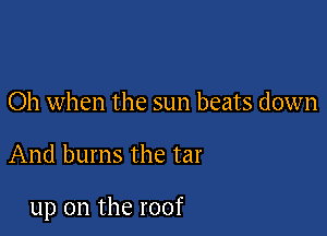 Oh when the sun beats down

And burns the tar

up on the roof