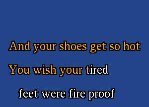And your shoes get so hot

You wish your tired

feet were fire proof