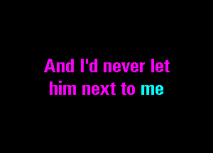 And I'd never let

him next to me