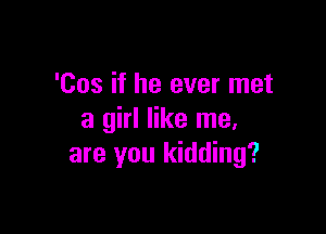 'Cos if he ever met

a girl like me.
are you kidding?