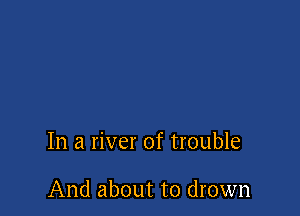 In a river of trouble

And about to drown