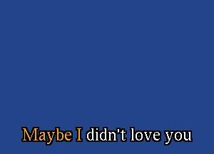 Maybe I didn't love you
