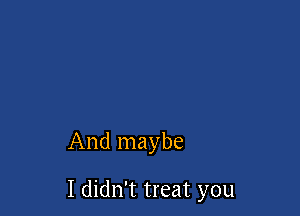 And maybe

I didn't treat you