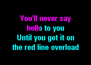You'll never say
hello to you

Until you get it on
the red line overload