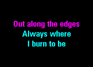 Out along the edges

Always where
I burn to be