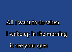 All I want to do when

I wake up in the morning

is see your eyes
