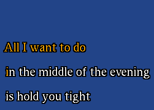 All I want to do

in the middle of the evening

is hold you tight