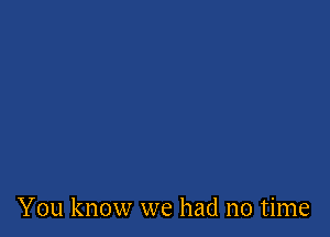 You know we had no time