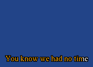 You know we had no time
