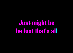 Just might be

be lost that's all