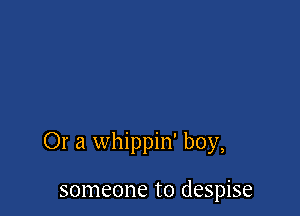 Or a whippin' boy,

someone to despise