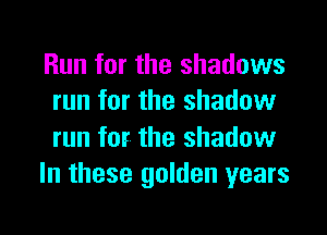 Run for the shadows
run for the shadow
run for. the shadow

In these golden years