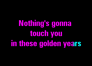 Nothing's gonna

touch you
in these golden years
