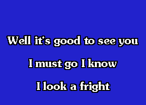 Well it's good to see you

1 must go I know

I look a fright