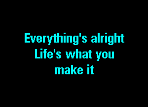 Everything's alright

Life's what you
make it