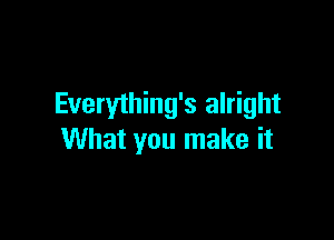 Everything's alright

What you make it