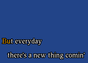 But everyday

there's a new thing comin'