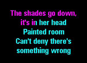 The shades go down,
it's in her head

Painted room
Can't deny there's
something wrong