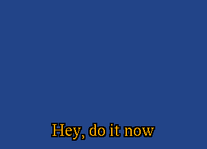 Hey, do it now