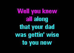 Well you knew
all along

that your dad
was gettin' wise
to you now