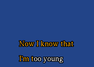 Now I know that

I'm too young