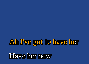 Ah I've got to have her

Have her now