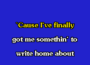 Cause I've finally

got me somethin' to

write home about