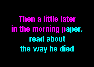 Then a little later
in the morning paper,

read about
the way he died