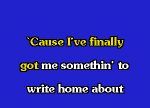 Cause I've finally

got me somethin' to

write home about