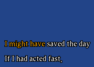 I might have saved the day

If I had acted fast,