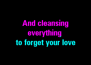 And cleansing

everything
to forget your love