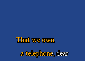 That we own

a telephone, dear