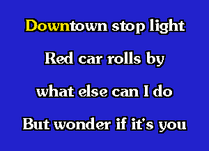 Downtown stop light
Red car rolls by
what else can I do

But wonder if it's you