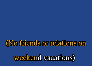 (No friends or relations on

weekend vacations)