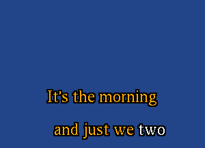 It's the morning

and just we two