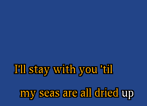 I'll stay with you 'til

my seas are all dried up