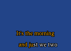 It's the morning

and just we two