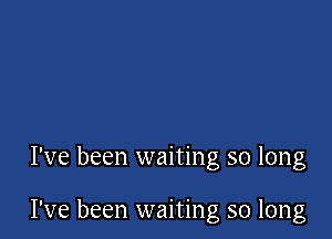 I've been waiting so long

I've been waiting so long