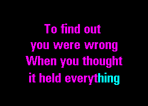To find out
you were wrong

When you thought
it held everything