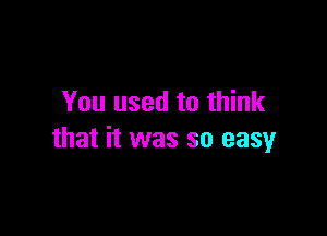 You used to think

that it was so easy
