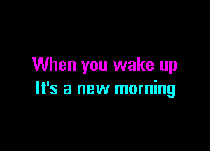 When you wake up

It's a new morning